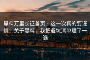 黑料万里长征首页 · 这一次真的要谨慎：关于黑料，我把避坑清单理了一遍