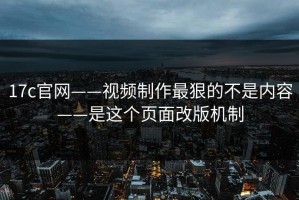 17c官网——视频制作最狠的不是内容——是这个页面改版机制