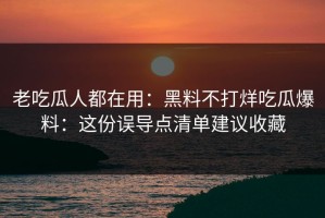 老吃瓜人都在用：黑料不打烊吃瓜爆料：这份误导点清单建议收藏