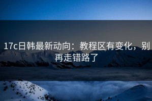 17c日韩最新动向：教程区有变化，别再走错路了
