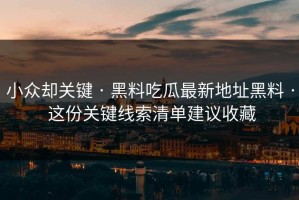 小众却关键 · 黑料吃瓜最新地址黑料 · 这份关键线索清单建议收藏