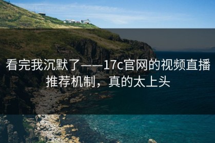 看完我沉默了——17c官网的视频直播推荐机制，真的太上头