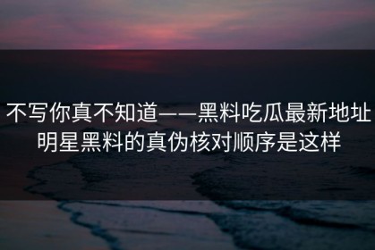 不写你真不知道——黑料吃瓜最新地址明星黑料的真伪核对顺序是这样
