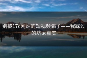 别被17c网站的短视频骗了——我踩过的坑太真实