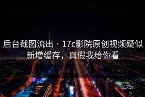 后台截图流出 · 17c影院原创视频疑似新增缓存，真假我给你看