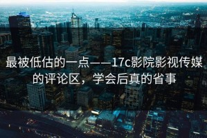 最被低估的一点——17c影院影视传媒的评论区，学会后真的省事