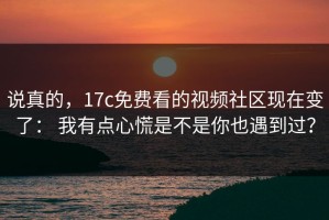 说真的，17c免费看的视频社区现在变了： 我有点心慌是不是你也遇到过？