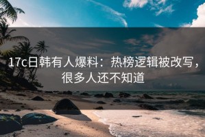 17c日韩有人爆料：热榜逻辑被改写，很多人还不知道