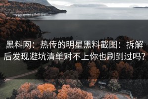 黑料网：热传的明星黑料截图：拆解后发现避坑清单对不上你也刷到过吗？
