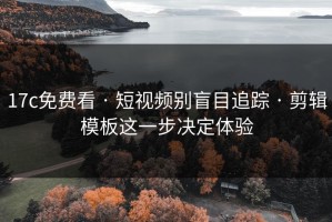 17c免费看 · 短视频别盲目追踪 · 剪辑模板这一步决定体验
