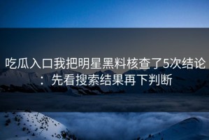 吃瓜入口我把明星黑料核查了5次结论：先看搜索结果再下判断