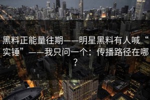黑料正能量往期——明星黑料有人喊“实锤”——我只问一个：传播路径在哪？