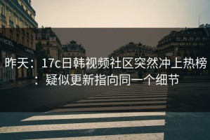 昨天：17c日韩视频社区突然冲上热榜：疑似更新指向同一个细节