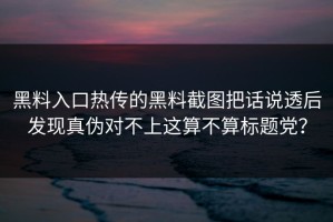黑料入口热传的黑料截图把话说透后发现真伪对不上这算不算标题党？
