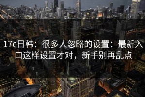 17c日韩：很多人忽略的设置：最新入口这样设置才对，新手别再乱点