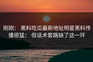 刚刚： 黑料吃瓜最新地址明星黑料传播很猛： 但话术套路缺了这一环