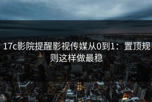 17c影院提醒影视传媒从0到1：置顶规则这样做最稳