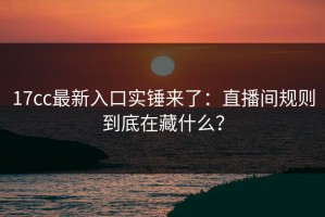 17cc最新入口实锤来了：直播间规则到底在藏什么？