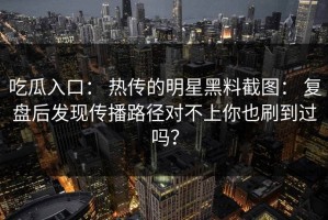 吃瓜入口： 热传的明星黑料截图： 复盘后发现传播路径对不上你也刷到过吗？