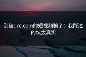 别被17c.com的短视频骗了：我踩过的坑太真实