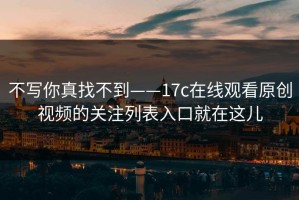 不写你真找不到——17c在线观看原创视频的关注列表入口就在这儿
