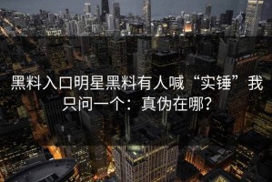 黑料入口明星黑料有人喊“实锤”我只问一个：真伪在哪？