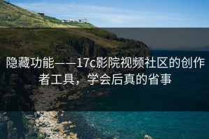 隐藏功能——17c影院视频社区的创作者工具，学会后真的省事