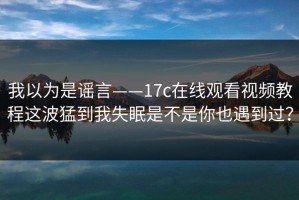 我以为是谣言——17c在线观看视频教程这波猛到我失眠是不是你也遇到过？