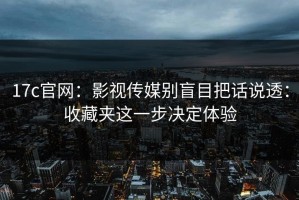 17c官网：影视传媒别盲目把话说透：收藏夹这一步决定体验