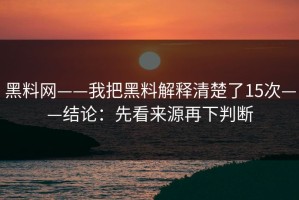 黑料网——我把黑料解释清楚了15次——结论：先看来源再下判断