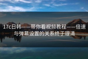 17c日韩——带你看视频教程——倍速与弹幕设置的关系终于理清