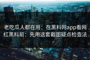 老吃瓜人都在用：在黑料网app看网红黑料前：先用这套截图疑点检查法