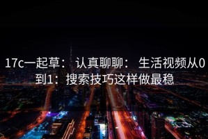 17c一起草： 认真聊聊： 生活视频从0到1：搜索技巧这样做最稳