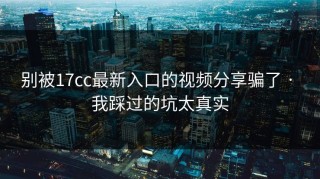 别被17cc最新入口的视频分享骗了 · 我踩过的坑太真实