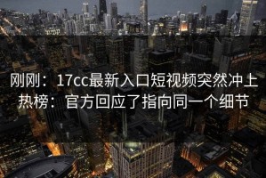 刚刚：17cc最新入口短视频突然冲上热榜：官方回应了指向同一个细节