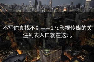 不写你真找不到——17c影视传媒的关注列表入口就在这儿