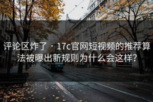 评论区炸了 · 17c官网短视频的推荐算法被曝出新规则为什么会这样？