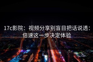 17c影院：视频分享别盲目把话说透：倍速这一步决定体验