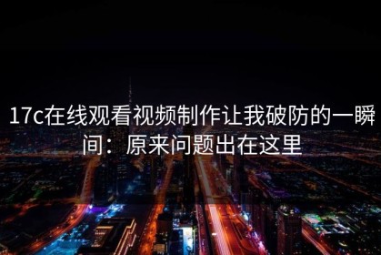 17c在线观看视频制作让我破防的一瞬间：原来问题出在这里