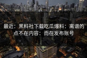 最近：黑料社下载吃瓜爆料：离谱的点不在内容：而在发布账号