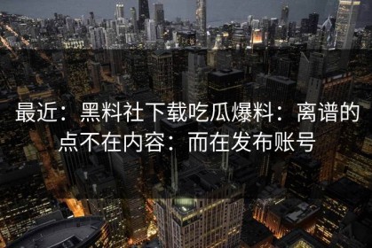最近：黑料社下载吃瓜爆料：离谱的点不在内容：而在发布账号