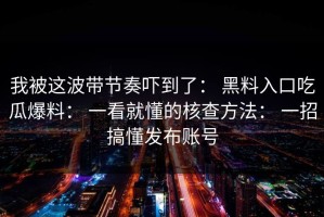 我被这波带节奏吓到了： 黑料入口吃瓜爆料： 一看就懂的核查方法： 一招搞懂发布账号