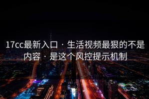 17cc最新入口 · 生活视频最狠的不是内容 · 是这个风控提示机制