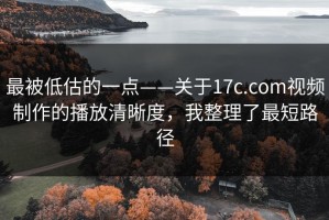 最被低估的一点——关于17c.com视频制作的播放清晰度，我整理了最短路径