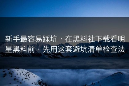 新手最容易踩坑 · 在黑料社下载看明星黑料前 · 先用这套避坑清单检查法