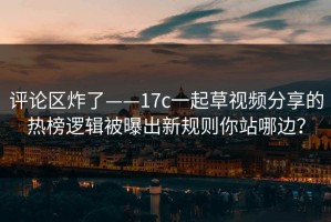 评论区炸了——17c一起草视频分享的热榜逻辑被曝出新规则你站哪边？