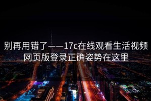 别再用错了——17c在线观看生活视频网页版登录正确姿势在这里