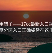别再用错了——17cc最新入口视频分享分区入口正确姿势在这里