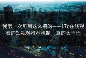 我第一次见到这么搞的——17c在线观看的短视频推荐机制，真的太悄悄