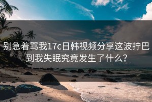 别急着骂我17c日韩视频分享这波拧巴到我失眠究竟发生了什么？